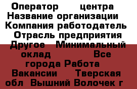 Оператор call-центра › Название организации ­ Компания-работодатель › Отрасль предприятия ­ Другое › Минимальный оклад ­ 25 000 - Все города Работа » Вакансии   . Тверская обл.,Вышний Волочек г.